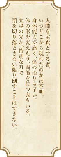 人間を主食とする者。いつどこから現れたのかは不明。身体能力が高く、傷の治りも早い。体の形を変えたり、異能を持つ鬼もいる。太陽の光か、特別な刀で頸を切り落とさない限り倒すことはできない。