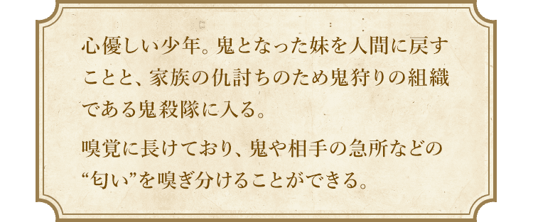 心優しい少年。鬼となった妹を人間に戻すことと、家族の仇討ちのため鬼狩りの組織である鬼殺隊に入る。嗅覚に長けており、鬼や相手の急所などの“匂い”を嗅ぎ分けることができる。