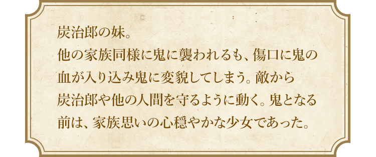 炭治郎の妹。他の家族同様に鬼に襲われるも、傷口に鬼の血が入り込み鬼に変貌してしまう。敵から炭治郎や他の人間を守るように動く。鬼となる前は、家族思いの心穏やかな少女であった。