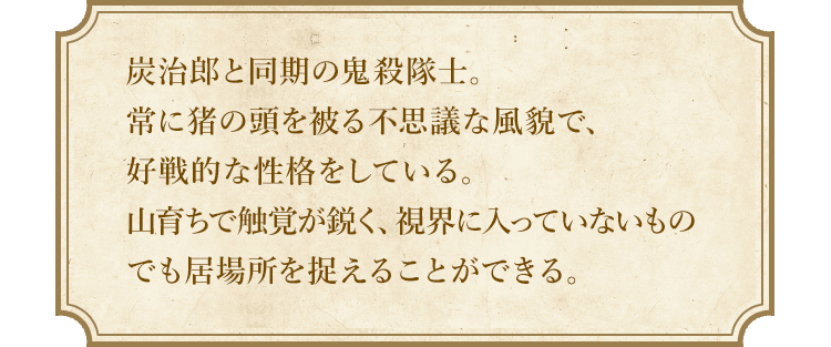 炭治郎と同期の鬼殺隊士。常に猪の頭を被る不思議な風貌で、好戦的な性格をしている。山育ちで触角が鋭く、視界に入っていないものでも居場所を捉えることができる。