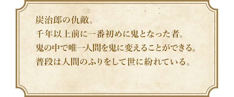 炭治郎の仇敵。千年以上前に一番初めに鬼となった者。鬼の中で唯一人間を鬼に変えることができる。普段は人間のふりをして世に紛れている。